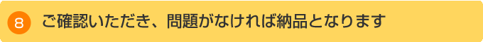 ご確認いただき、問題がなければ納品となります